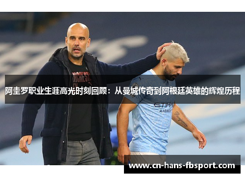阿圭罗职业生涯高光时刻回顾：从曼城传奇到阿根廷英雄的辉煌历程