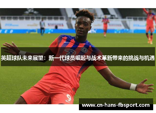 英超球队未来展望：新一代球员崛起与战术革新带来的挑战与机遇