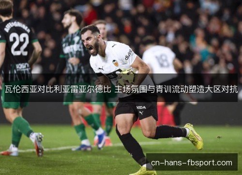 瓦伦西亚对比利亚雷亚尔德比 主场氛围与青训流动塑造大区对抗
